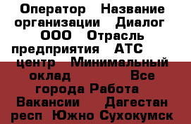 Оператор › Название организации ­ Диалог, ООО › Отрасль предприятия ­ АТС, call-центр › Минимальный оклад ­ 28 000 - Все города Работа » Вакансии   . Дагестан респ.,Южно-Сухокумск г.